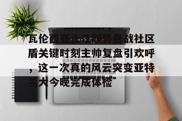 瓦伦西亚止住颓势备战社区盾关键时刻主帅复盘引欢呼，这一次真的风云突变亚特兰大今晚完成体检的简单介绍